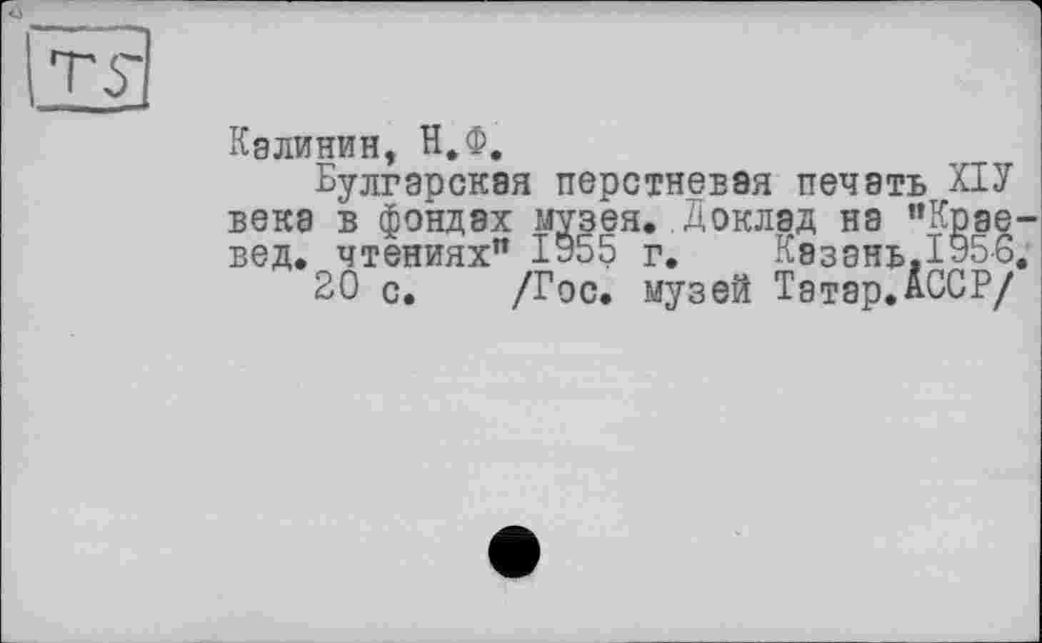 ﻿ту
Калинин, Н.Ф.
Булгарская перстневая печать ПУ века в фондах музея. Доклад на "Краевед. чтениях" 1955 г. Казань. 195-6.
20 с. /Гос. музей Татар.АССР/